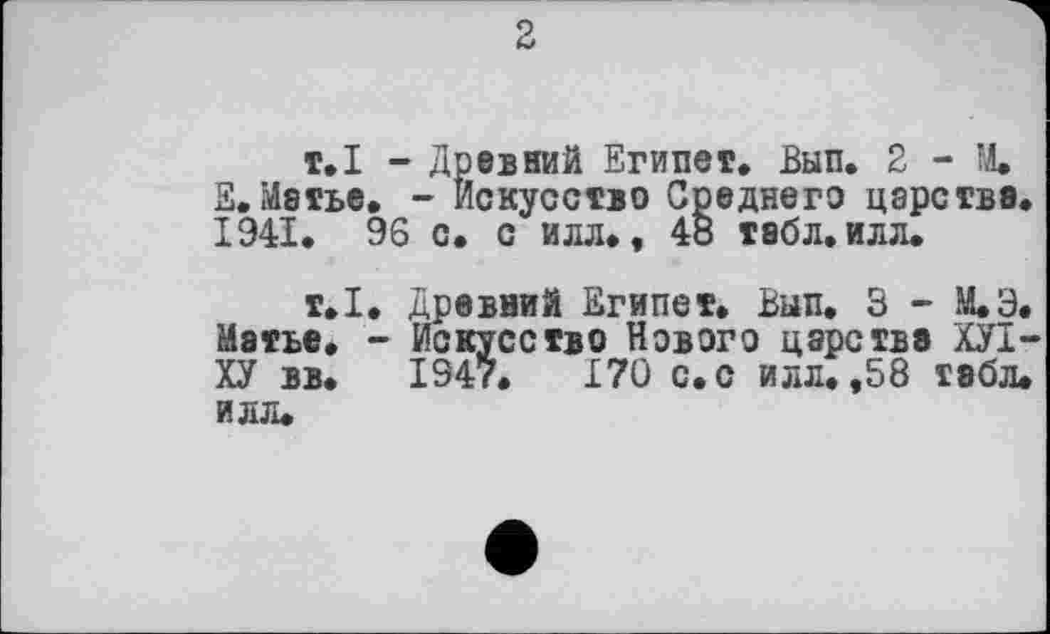 ﻿т.І - Древний Египет. Вып. 2 - М. S.Матье. - Искусство Среднего царства. 1941. 96 с. с илл., 48 табл. илл.
т.1. Древний Египет. Вып. 3 - М.Э. Матье. - Искусство Нового царства ХУІ-ХУ вв. 1947.	170 с. с илл. ,58 табл,
илл.